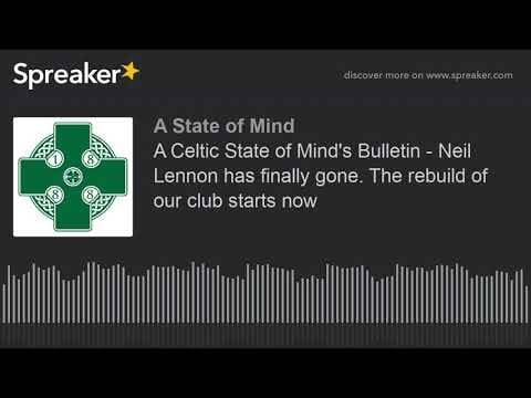 A Celtic State of Mind’s Bulletin – Neil Lennon has finally gone. The rebuild of our club starts now